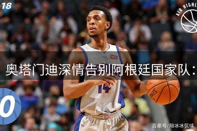 奥塔门迪深情告别阿根廷国家队：139场蓝白岁月永远铭记