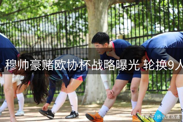 穆帅豪赌欧协杯战略曝光 轮换9人弃欧冠资格引热议